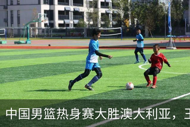 中国男篮热身赛大胜澳大利亚，王俊杰表现出色拿下23分